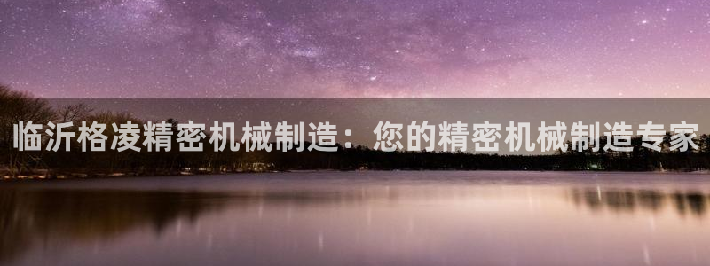 新版彩神v8登录不了：临沂格凌精密机械制造：您的精密机械制造专家