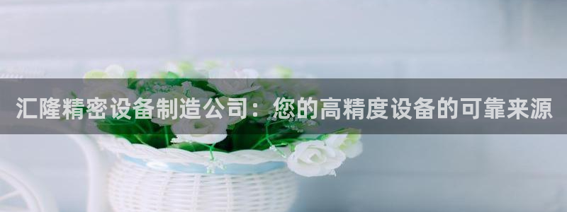 彩神是正规平台吗安全吗：汇隆精密设备制造公司：您的高精度设备的可靠来源