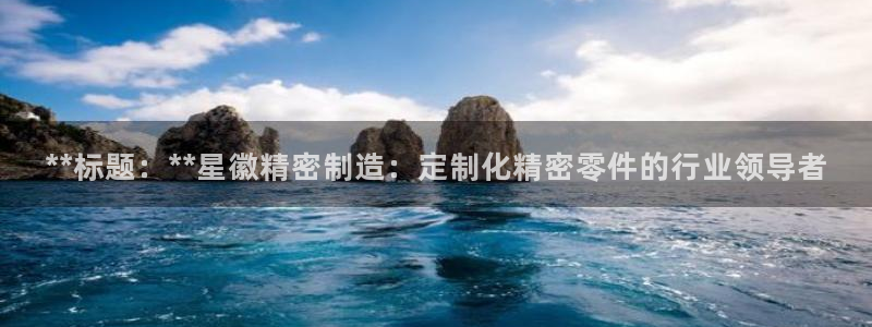 彩神ii官方网：**标题：**星徽精密制造：定制化精密零件的行业领导者