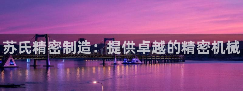 彩神新微聊：苏氏精密制造：提供卓越的精密机械