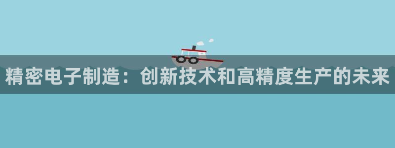 彩神v8平台正规吗知乎：精密电子制造：创新技术和高精度生产的未来