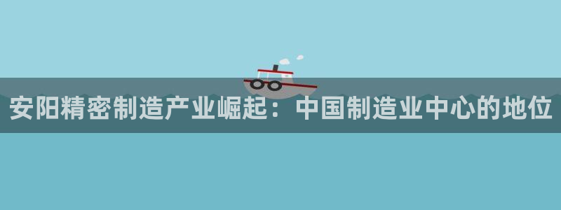 彩神vlll官网网上购彩：安阳精密制造产业崛起：中国制造业中心的地位