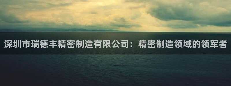 彩神V8平台：深圳市瑞德丰精密制造有限公司：精密制造领域的领军者