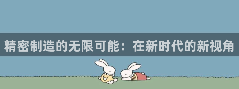 彩神8最新版下载：精密制造的无限可能：在新时代的新视角