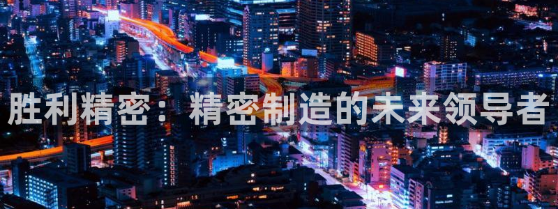 所有彩神购买首页中心：胜利精密：精密制造的未来领导者