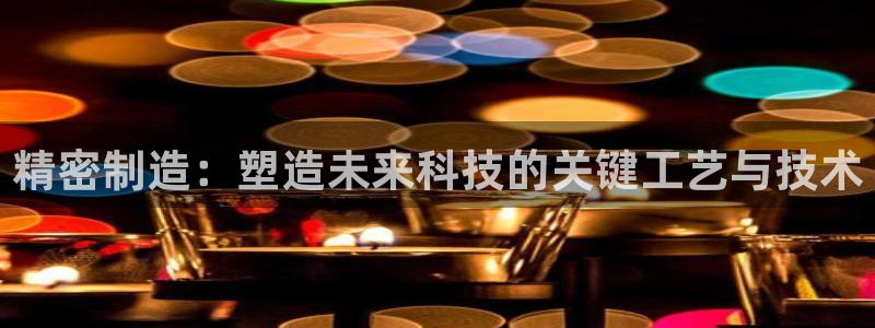 彩神争霸平台：精密制造：塑造未来科技的关键工艺与技术