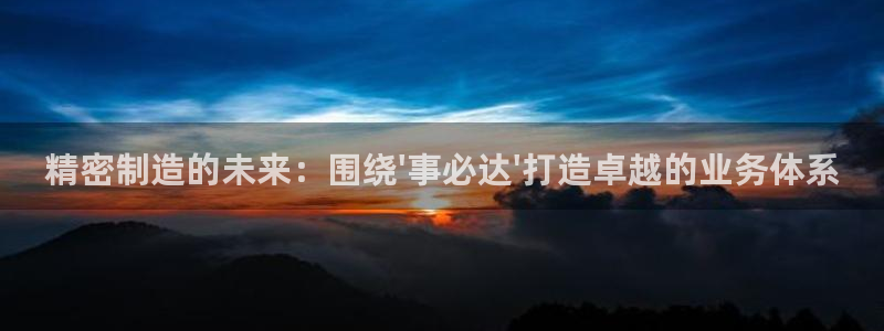 彩神Vii购彩-购彩大厅：精密制造的未来：围绕\'事必达\'打造卓越的业务体系