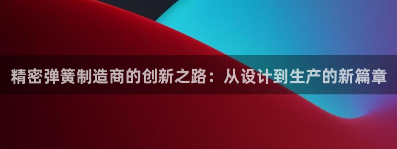 彩神v8是真的挣钱吗安全吗：精密弹簧制造商的创新之路：从设计到生产的新篇章