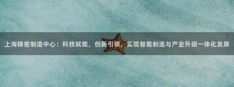 彩神这个平台是真的吗：上海精密制造中心：科技赋能，创新引领，实现智能制造与产业升级一体化发展