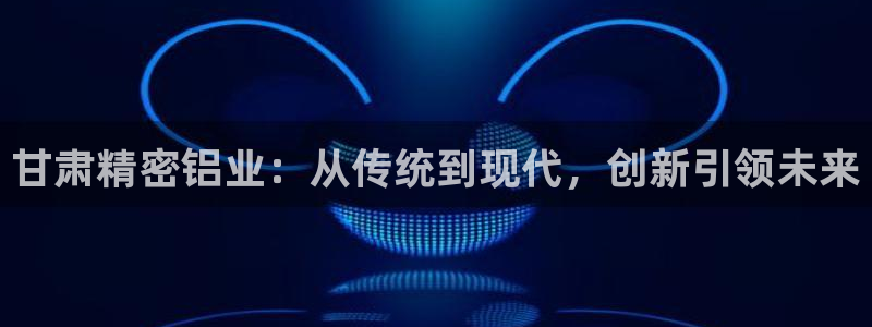 彩神vll购彩大厅：甘肃精密铝业：从传统到现代，创新引领未来