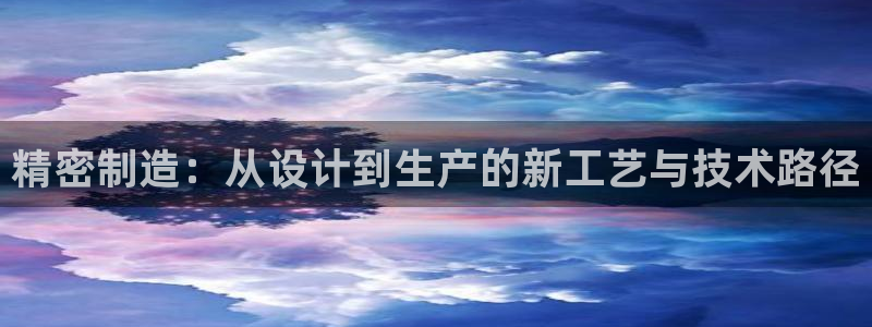 彩神v8是真的挣钱吗安全吗：精密制造：从设计到生产的新工艺与技术路径
