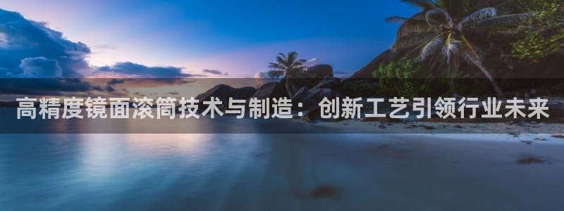彩神vlll官网网上购彩：高精度镜面滚筒技术与制造：创新工艺引领行业未来
