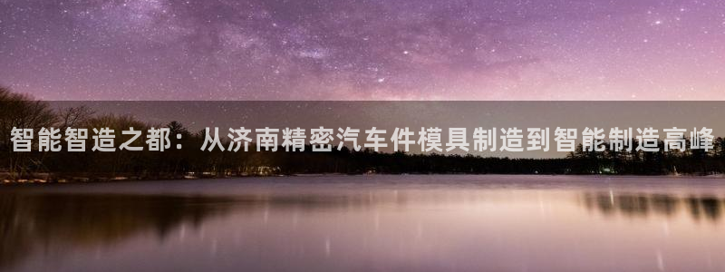 彩神vip购彩大厅下载：智能智造之都：从济南精密汽车件模具制造到智能制造高峰