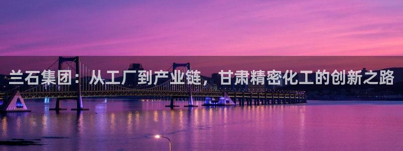 彩神VI首页：兰石集团：从工厂到产业链，甘肃精密化工的创新之路