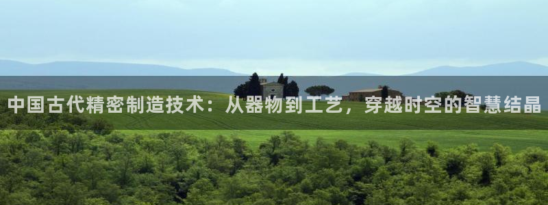 彩神大发cp：中国古代精密制造技术：从器物到工艺，穿越时空的智慧结晶