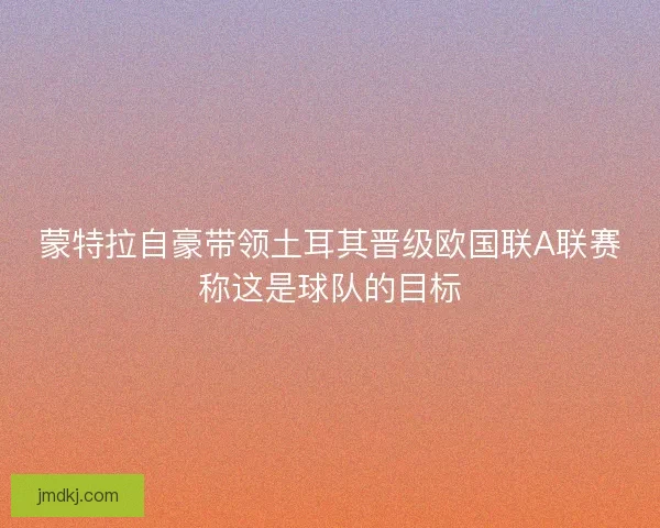 蒙特拉自豪带领土耳其晋级欧国联A联赛称这是球队的目标