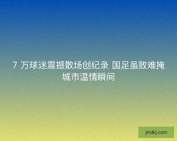 7 万球迷震撼散场创纪录 国足虽败难掩城市温情瞬间