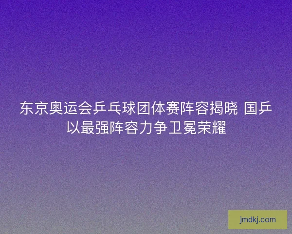 东京奥运会乒乓球团体赛阵容揭晓 国乒以最强阵容力争卫冕荣耀