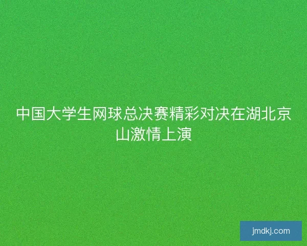 中国大学生网球总决赛精彩对决在湖北京山激情上演