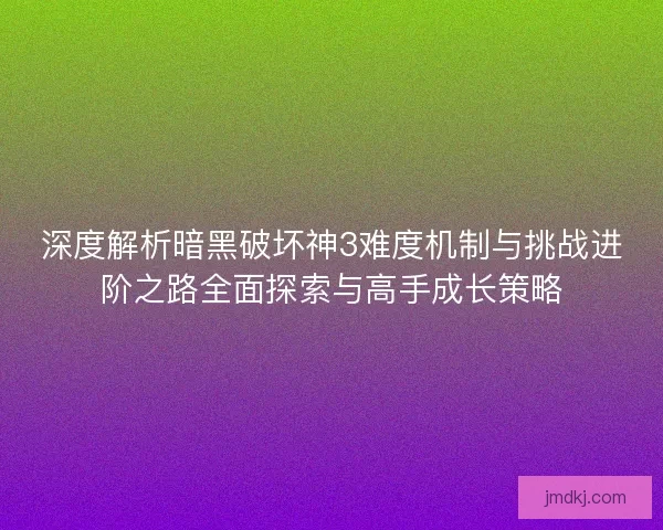 深度解析暗黑破坏神3难度机制与挑战进阶之路全面探索与高手成长策略