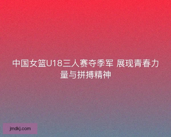 中国女篮U18三人赛夺季军 展现青春力量与拼搏精神