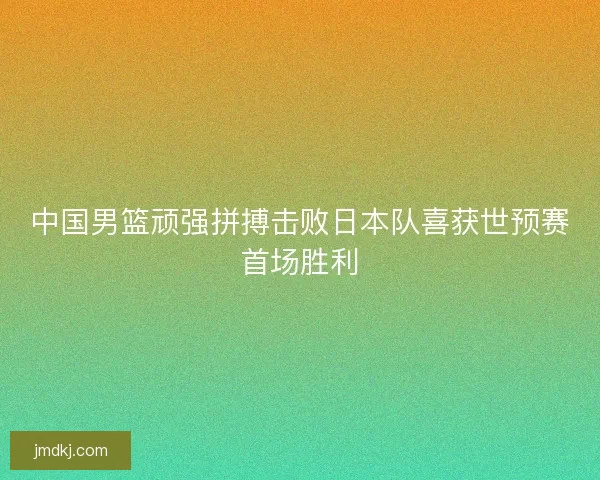 中国男篮顽强拼搏击败日本队喜获世预赛首场胜利